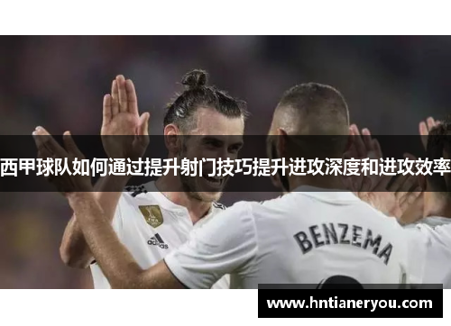 西甲球队如何通过提升射门技巧提升进攻深度和进攻效率