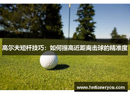 高尔夫短杆技巧：如何提高近距离击球的精准度